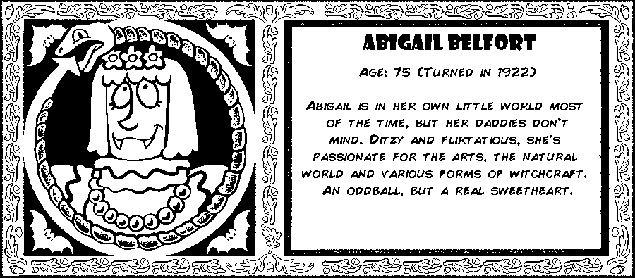 Abigail Belfort. Age: 75 (Turned in 1922). Abigail is in her own little world most of the time, but her daddies don't mind. Ditzy and flirtatious, she's passionate for the arts, the natural world and various forms of witchcraft. An oddball, but a real sweetheart. Debut: Post Mortem III.