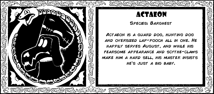 Actaeon. Species: Barghest. Actaeon is a guard dog, hunting dog and oversized lap-pooch all in one. He happily serves August, and while his fearsome appearance and scythe claws make him a hard sell, his master insists he's just a big baby. Debut: Episode 4.