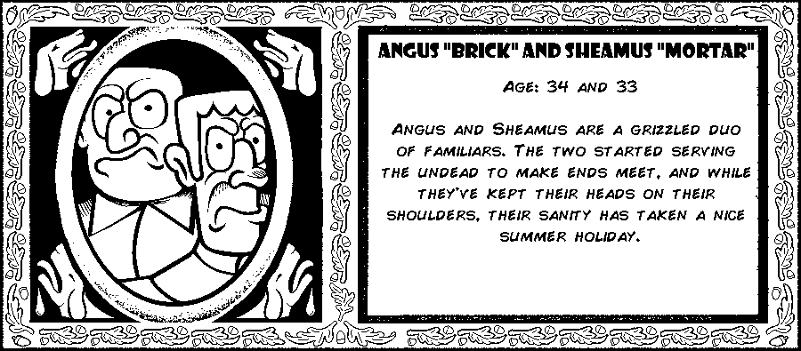 Angus “Brick” and Sheamus “Mortar”. Age: 34 and 33. Angus and Sheamus are a grizzled duo of human familiars. The two started serving the undead to make ends meet, and while they've kept their heads on their shoulders, their sanity has taken a nice summer holiday. Debut: Episode 1.