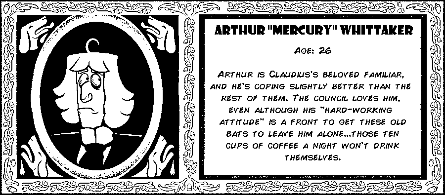 Arthur Whittaker. Age: 26. Arthur is Claudius’s beloved familiar, and he’s coping slightly better than the rest of them. The council loves him, even although his hard-working attitude is actually because Claudius feeds him copious amounts of stimulants. Debut: Episode 10.