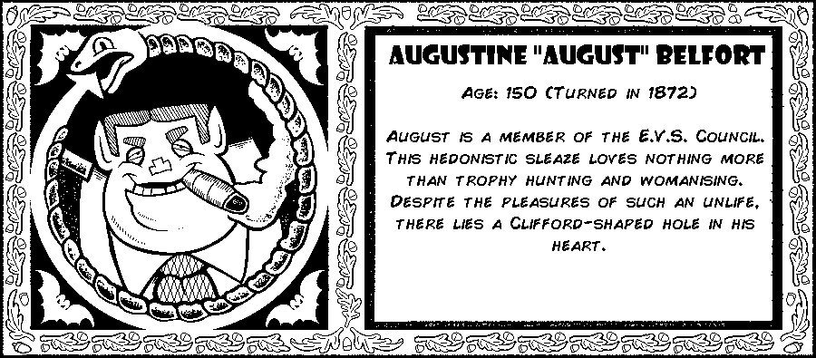 Augustine “August” Belfort. Age: 150 (Turned in 1872). August is a member of the E.V.S. Council. This hedonistic sleaze loves nothing more than trophy hunting and womanising. Despite the pleasures of such an unlife, there lies a Clifford-shaped hole in his heart. Debut: Episode 3.