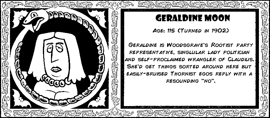 Geraldine Moon. Age: 115 (Turned in 1902). Geraldine is Woodsgrave's Rootist party representative, singlular lady politician and self-proclaimed wrangler of Claudius.  She’d get things sorted around here but easily-bruised Thornist egos reply with a resounding “no”. Debut: Episode 10.