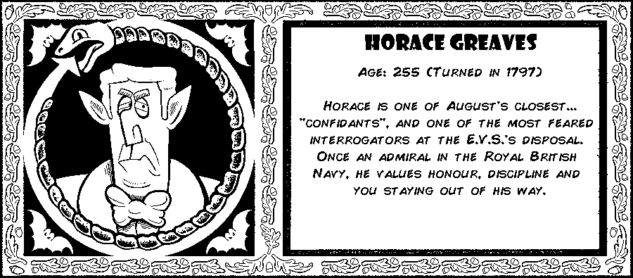 Horace Greaves. Age: 255 (Turned in 1797). Horace is one of August's closest...“Confidants”, and one of the most feared interrogators at the E.V.S.'s disposal. Once an admiral in the Royal British Navy, he values honour, discipline and you staying out of his way. Debut: Post Mortem II.