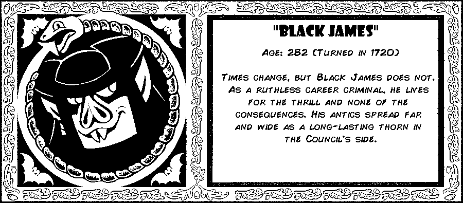 Black James. Age: 282 (Turned in 1720). Times change, but Black James does not. As a ruthless career criminal, he lives for the thrill and none of the consequences. His antics spread far and wide as a long-lasting thorn in the Council's side. Debut: Episode 2.