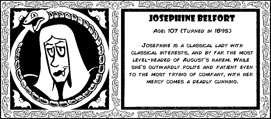 Josephine Belfort. Age: 107 (Turned in 1895). Josephine is a classical lady with classical interests, and by far the most level-headed of August's harem. While she's outwardly polite and patient even to the most trying of company, with her mercy comes a deadly cunning. Debut: Post Mortem III.