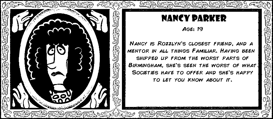 Nancy Parker. Age: 19. Nancy is Rozzlyn's closest friend, and a mentor in all things Familiar. Having been shipped up from the worst parts of Birmingham, she's seen the worst of what societies have to offer and she's happy to let you know about it. Debut: Post-Mortem V.