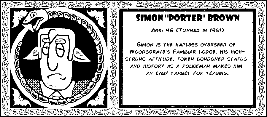 Simon “Porter” Brown. Age: 45 (Turned in 1961). Simon or “Porter” by virtually everyone, is the hapless overseer of the Woodsgrave Familiar Lodge. His high-strung attitude, token Londoner status status and history as a policeman makes him more than an easy target for teasing. Debut: Post Mortem III.