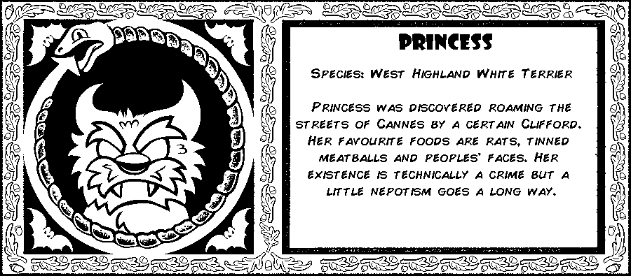 Princess. Species: West Highland White Terrier. Princess was discovered roaming the streets of Cannes by a certain Clifford. Her favorite foods are rats, tinned meatballs and people's faces. Her existence is technically a crime but a little nepotism goes a long way. Debut: Episode 1.