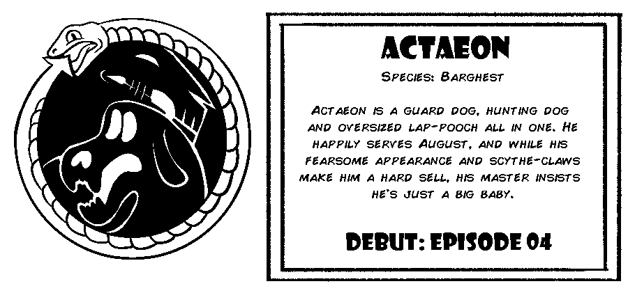 Actaeon. Species: Barghest. Actaeon is a guard dog, hunting dog and oversized lap-pooch all in one. He happily serves August, and while his fearsome appearance and scythe claws make him a hard sell, his master insists he's just a big baby. Debut: Episode 4.