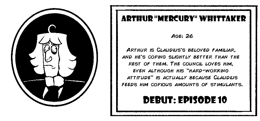 Arthur Whittaker. Age: 26. Arthur is Claudius’s beloved familiar, and he’s coping slightly better than the rest of them. The council loves him, even although his hard-working attitude is actually because Claudius feeds him copious amounts of stimulants. Debut: Episode 10.