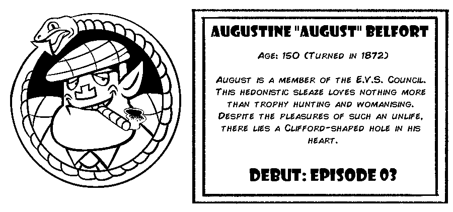 Augustine “August” Belfort. Age: 150 (Turned in 1872). August is a member of the E.V.S. Council. This hedonistic sleaze loves nothing more than trophy hunting and womanising. Despite the pleasures of such an unlife, there lies a Clifford-shaped hole in his heart. Debut: Episode 3.