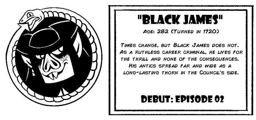 Black James. Age: 282 (Turned in 1720). Times change, but Black James does not. As a ruthless career criminal, he lives for the thrill and none of the consequences. His antics spread far and wide as a long-lasting thorn in the Council's side. Debut: Episode 2.