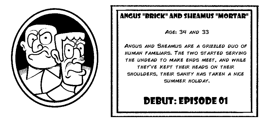 Angus “Brick” and Sheamus “Mortar”. Age: 34 and 33. Angus and Sheamus are a grizzled duo of human familiars. The two started serving the undead to make ends meet, and while they've kept their heads on their shoulders, their sanity has taken a nice summer holiday. Debut: Episode 1.
