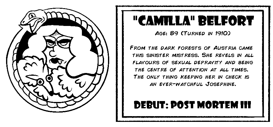 “Camilla” Belfort. Age: 89 (Turned in 1910). From the dark forests of Austria came this sinister mistress. She revels in all flavours of sexual depravity and being the centre of attention at all times. The only thing keeping her in check is an ever-watchful Josephine. Debut: Post Mortem III.