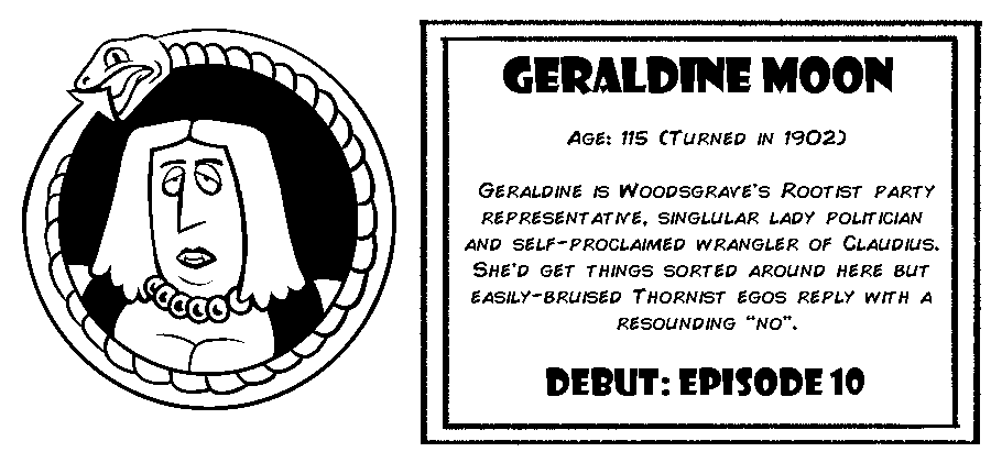 Geraldine Moon. Age: 115 (Turned in 1902). Geraldine is Woodsgrave's Rootist party representative, singlular lady politician and self-proclaimed wrangler of Claudius.  She’d get things sorted around here but easily-bruised Thornist egos reply with a resounding “no”. Debut: Episode 10.