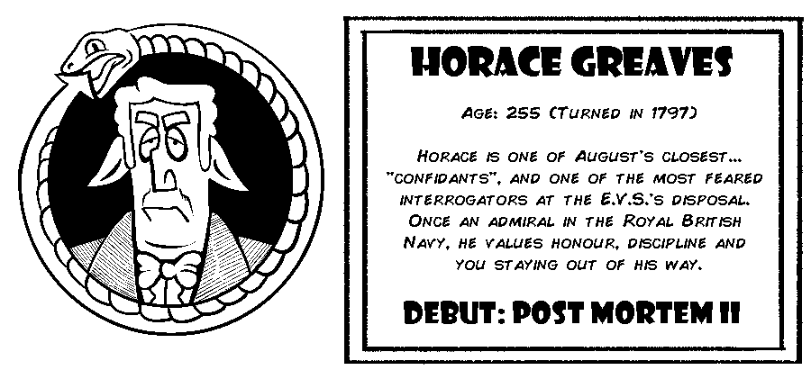 Horace Greaves. Age: 255 (Turned in 1797). Horace is one of August's closest...“Confidants”, and one of the most feared interrogators at the E.V.S.'s disposal. Once an admiral in the Royal British Navy, he values honour, discipline and you staying out of his way. Debut: Post Mortem II.