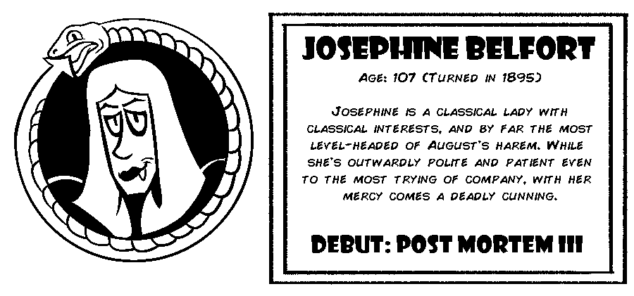Josephine Belfort. Age: 107 (Turned in 1895). Josephine is a classical lady with classical interests, and by far the most level-headed of August's harem. While she's outwardly polite and patient even to the most trying of company, with her mercy comes a deadly cunning. Debut: Post Mortem III.