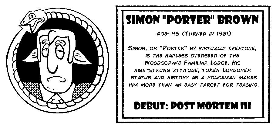 Simon “Porter” Brown. Age: 45 (Turned in 1961). Simon or “Porter” by virtually everyone, is the hapless overseer of the Woodsgrave Familiar Lodge. His high-strung attitude, token Londoner status status and history as a policeman makes him more than an easy target for teasing. Debut: Post Mortem III.