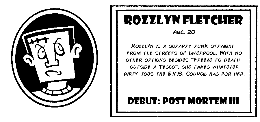 Rozzlyn Fletcher. Age: 20. Rozzlyn is a scrappy punk straight from the streets of Liverpool. With no other options besides “Freeze to death outside of a Tesco”, she takes whatever dirty jobs the E.V.S. Council has for her. Debut: Post Mortem III.